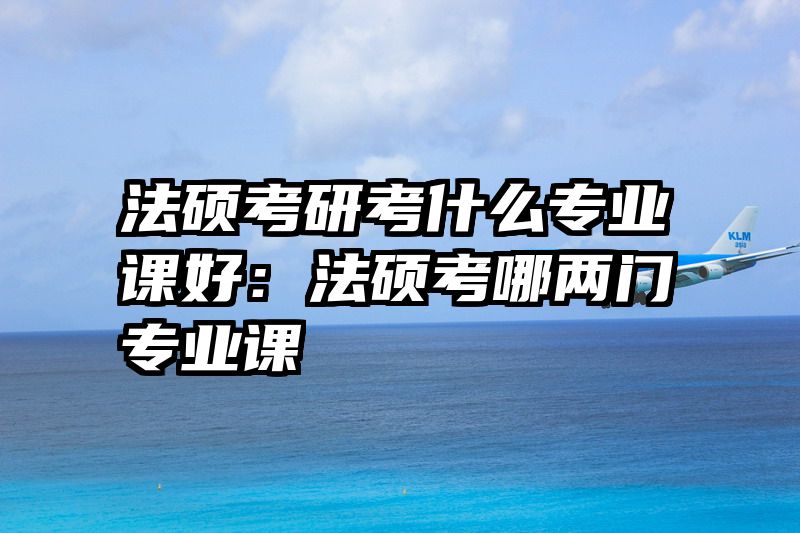 法硕考研考什么专业课好：法硕考哪两门专业课