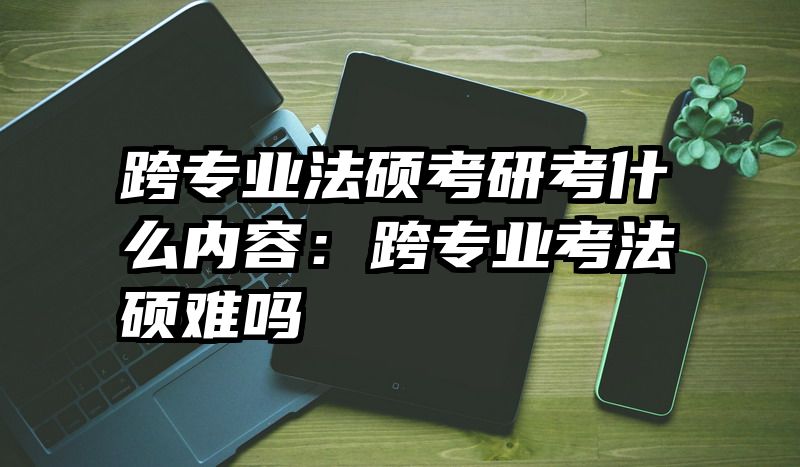 跨专业法硕考研考什么内容：跨专业考法硕难吗