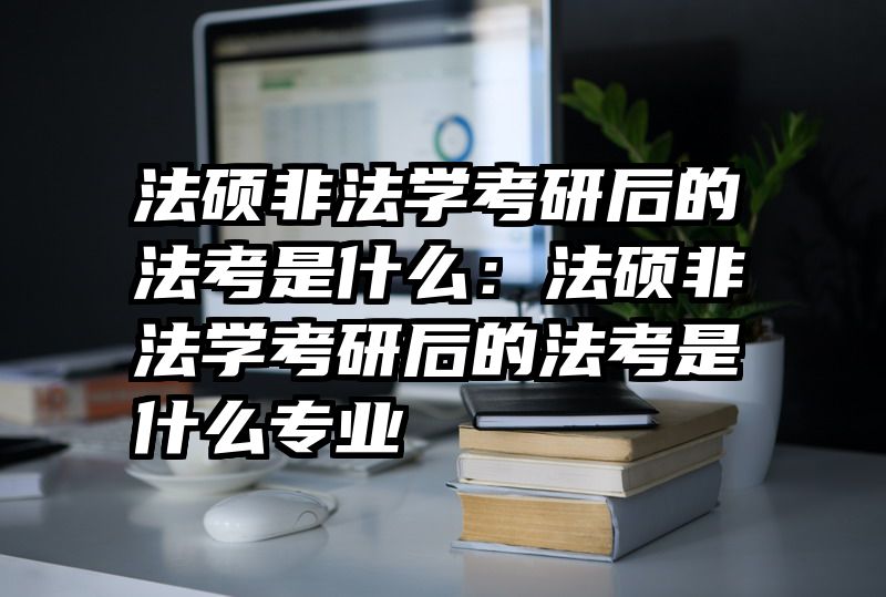法硕非法学考研后的法考是什么：法硕非法学考研后的法考是什么专业