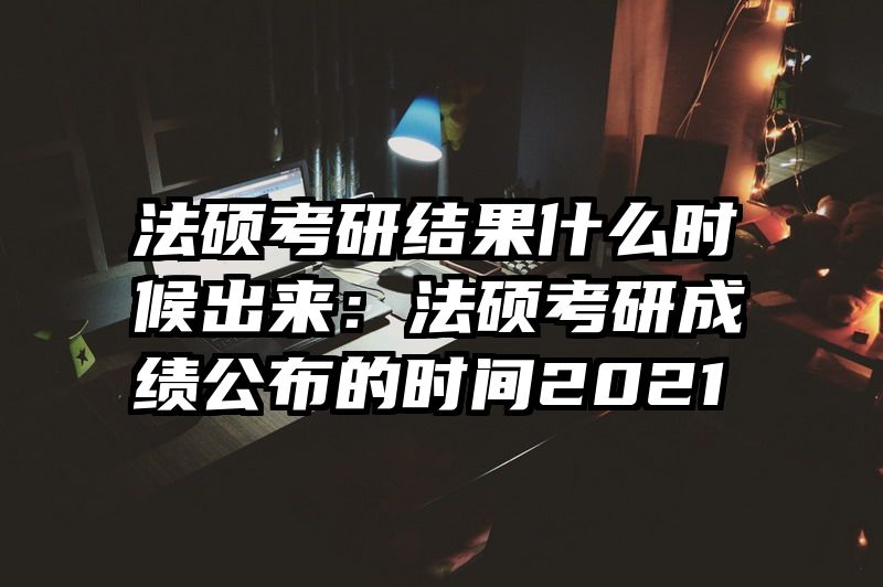 法硕考研结果什么时候出来：法硕考研成绩公布的时间2021