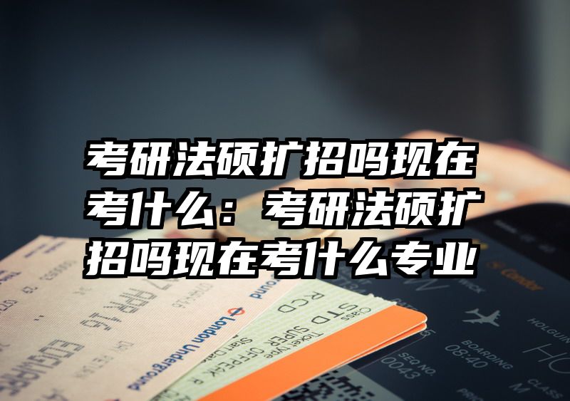 考研法硕扩招吗现在考什么：考研法硕扩招吗现在考什么专业