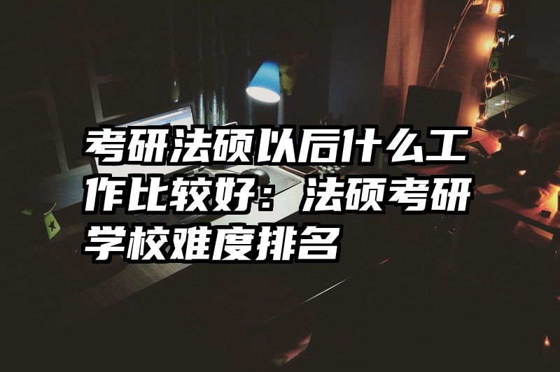 考研法硕以后什么工作比较好：法硕考研学校难度排名