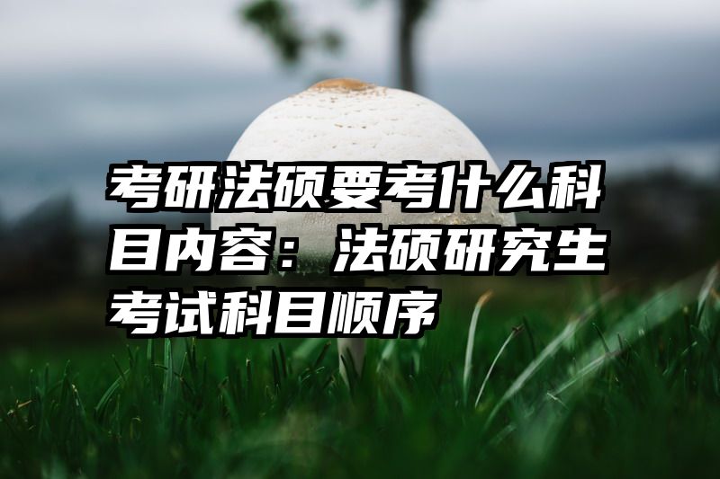 考研法硕要考什么科目内容：法硕研究生考试科目顺序