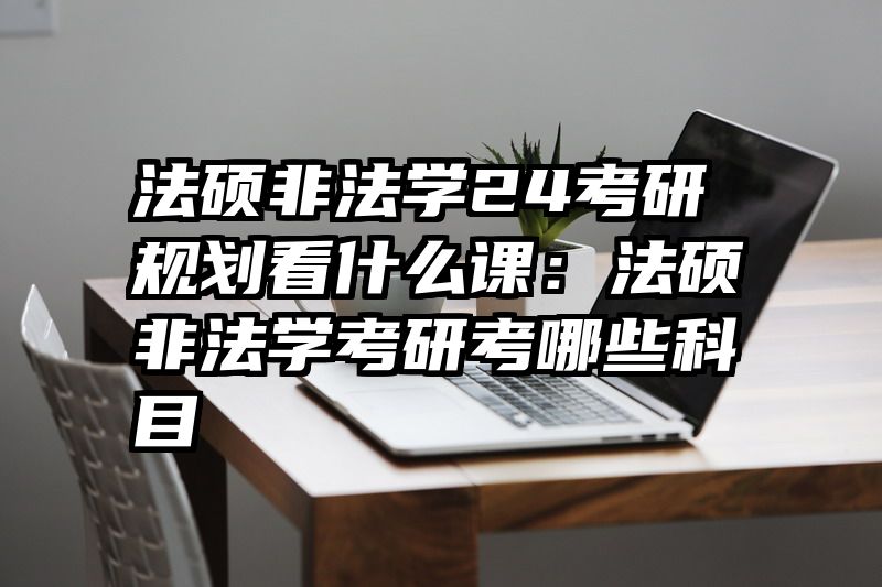 法硕非法学24考研规划看什么课：法硕非法学考研考哪些科目