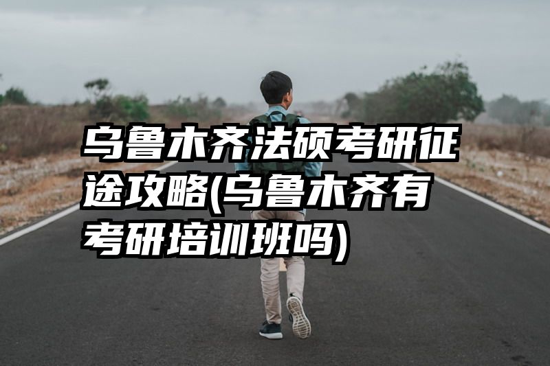 乌鲁木齐法硕考研征途攻略(乌鲁木齐有考研培训班吗)