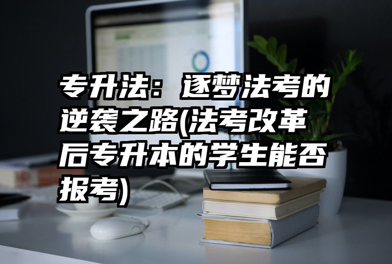 专升法：逐梦法考的逆袭之路(法考改革后专升本的学生能否报考)