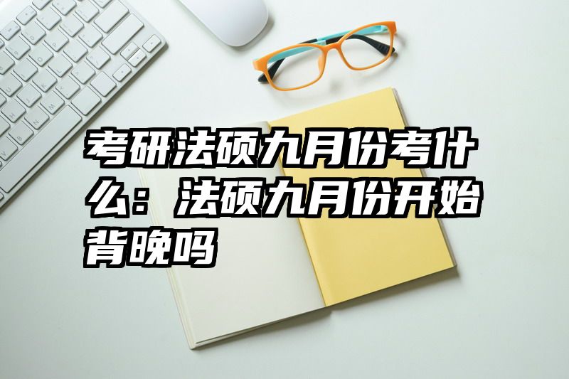 考研法硕九月份考什么：法硕九月份开始背晚吗