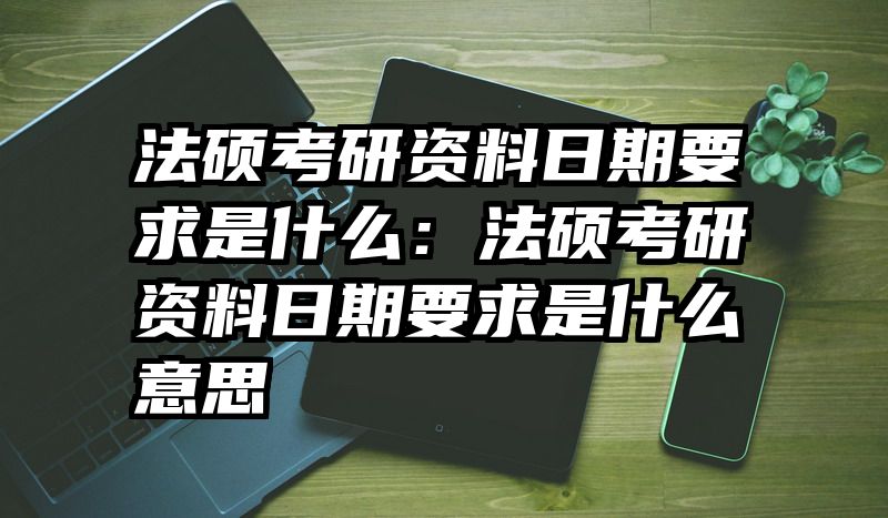 法硕考研资料日期要求是什么：法硕考研资料日期要求是什么意思