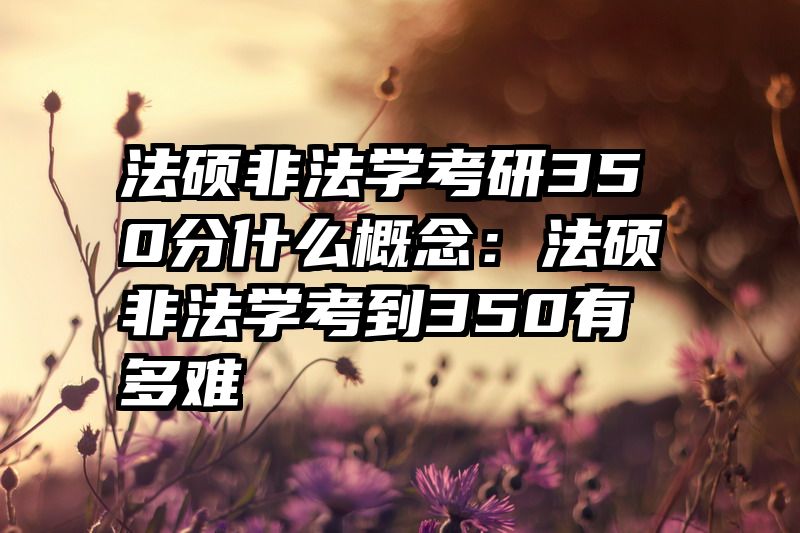 法硕非法学考研350分什么概念：法硕非法学考到350有多难