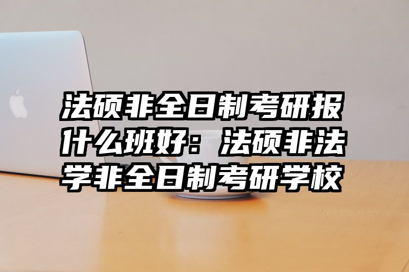 法硕非全日制考研报什么班好：法硕非法学非全日制考研学校