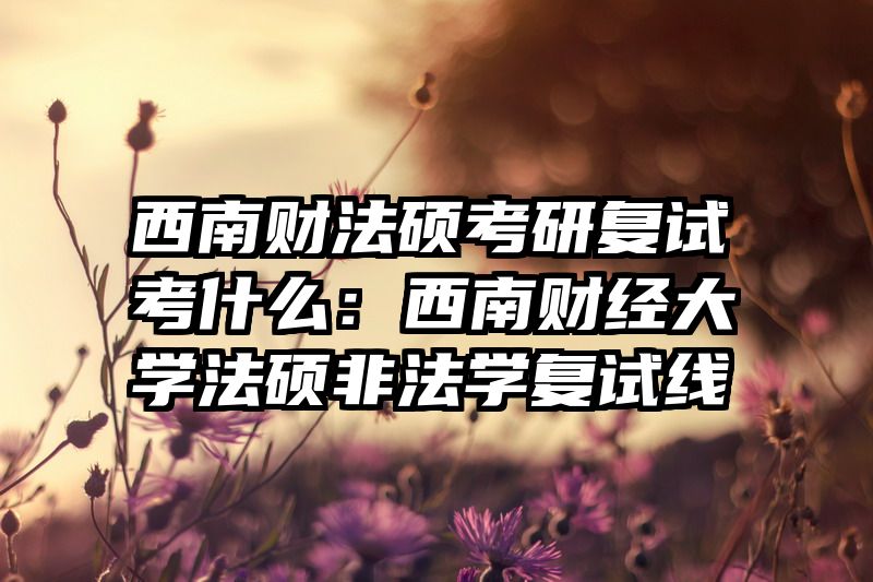 西南财法硕考研复试考什么：西南财经大学法硕非法学复试线