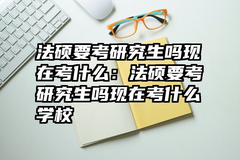 法硕要考研究生吗现在考什么：法硕要考研究生吗现在考什么学校