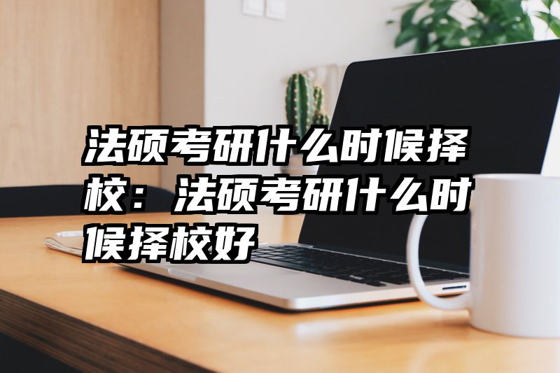 法硕考研什么时候择校：法硕考研什么时候择校好