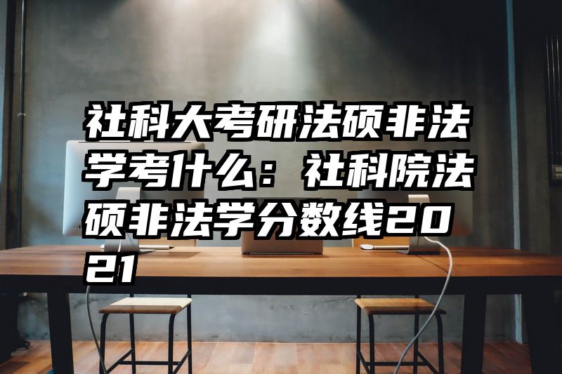 社科大考研法硕非法学考什么：社科院法硕非法学分数线2021