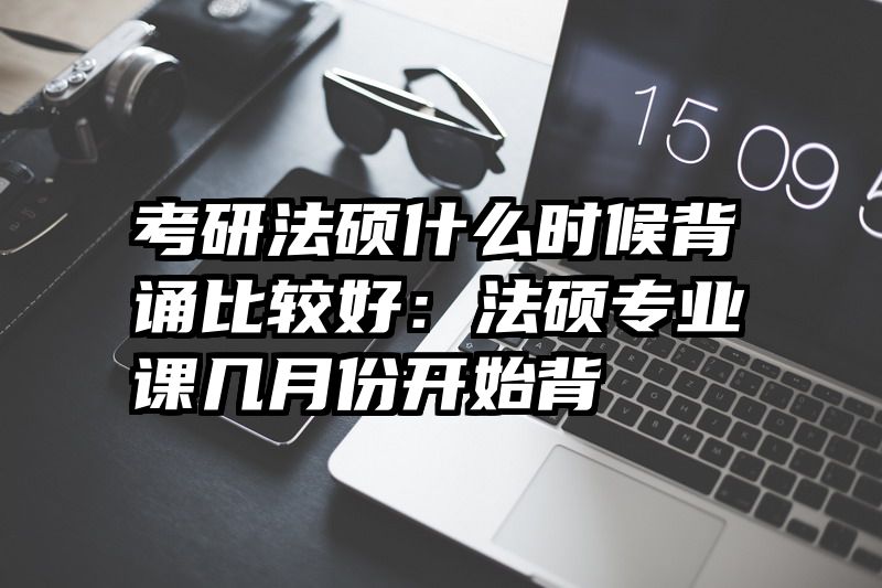 考研法硕什么时候背诵比较好：法硕专业课几月份开始背