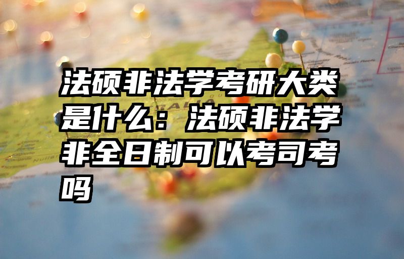 法硕非法学考研大类是什么：法硕非法学非全日制可以考司考吗