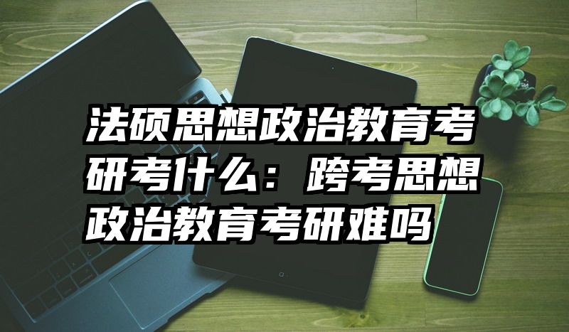 法硕思想政治教育考研考什么：跨考思想政治教育考研难吗