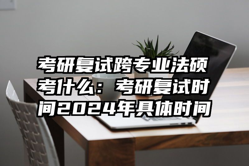 考研复试跨专业法硕考什么：考研复试时间2024年具体时间