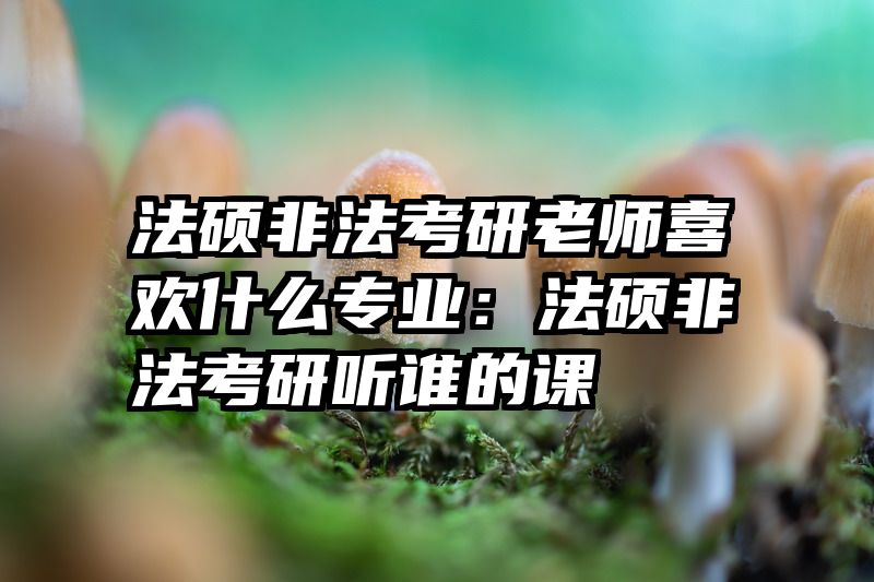 法硕非法考研老师喜欢什么专业：法硕非法考研听谁的课