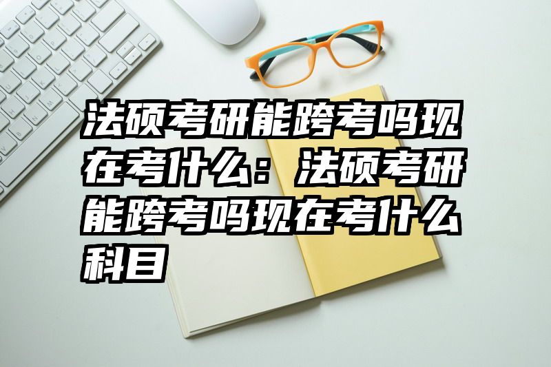 法硕考研能跨考吗现在考什么：法硕考研能跨考吗现在考什么科目