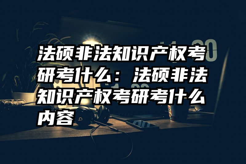 法硕非法知识产权考研考什么：法硕非法知识产权考研考什么内容