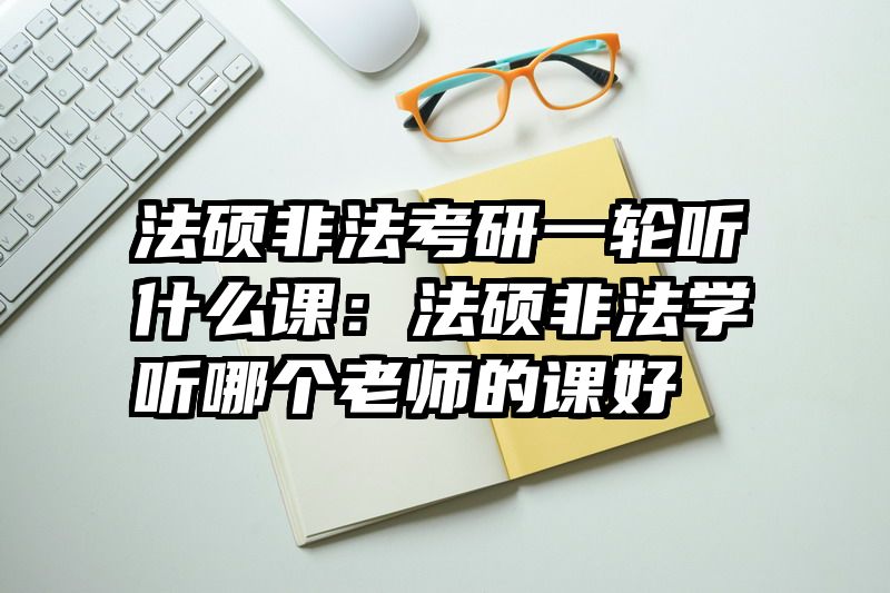 法硕非法考研一轮听什么课：法硕非法学听哪个老师的课好