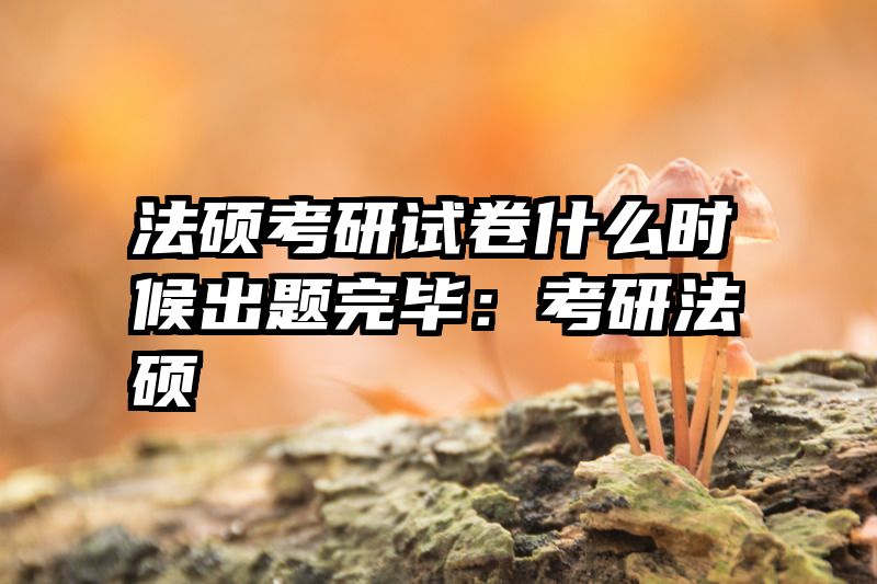 法硕考研试卷什么时候出题完毕：考研法硕