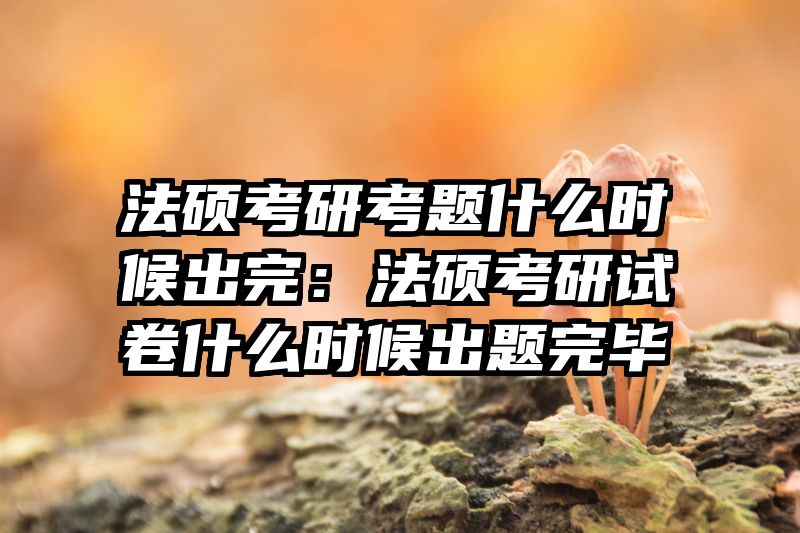 法硕考研考题什么时候出完：法硕考研试卷什么时候出题完毕