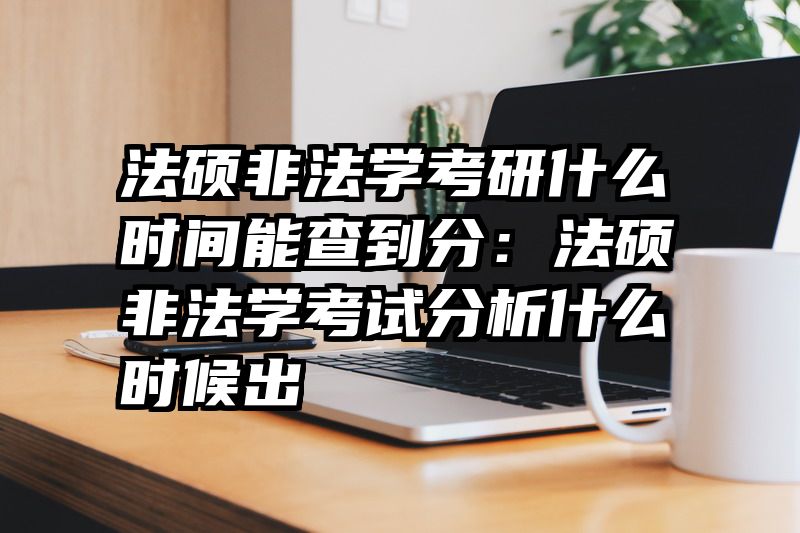 法硕非法学考研什么时间能查到分：法硕非法学考试分析什么时候出