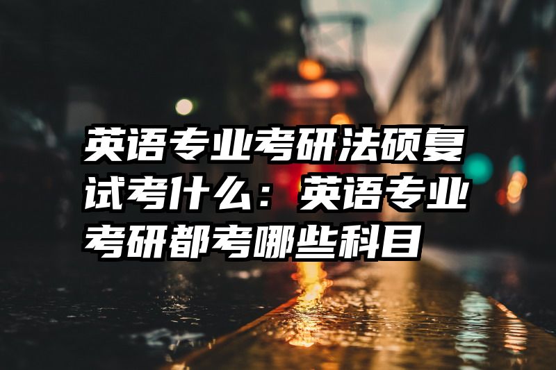 英语专业考研法硕复试考什么：英语专业考研都考哪些科目