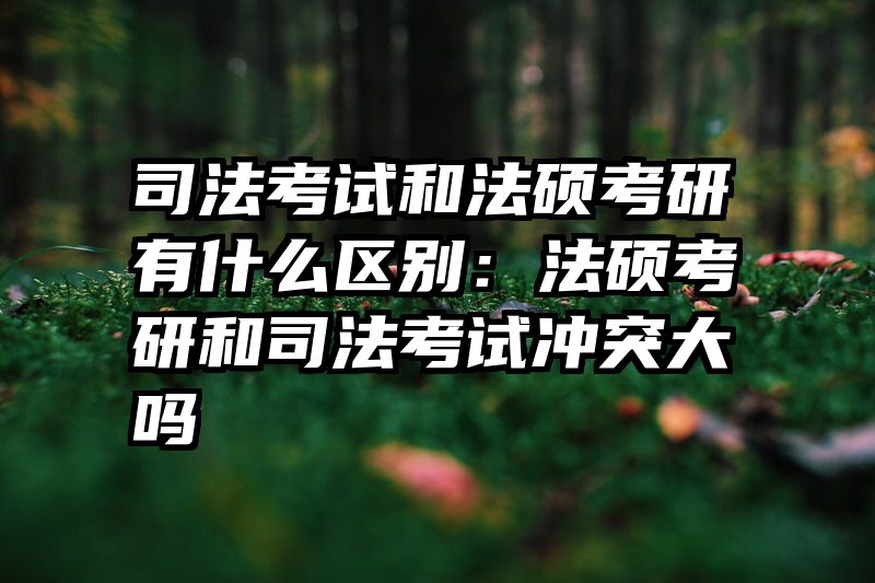 司法考试和法硕考研有什么区别：法硕考研和司法考试冲突大吗