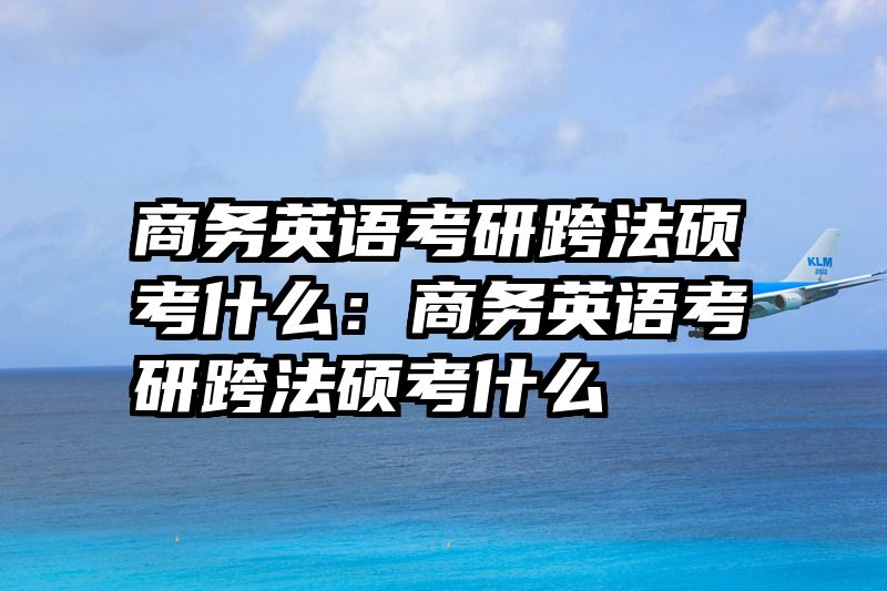 商务英语考研跨法硕考什么：商务英语考研跨法硕考什么