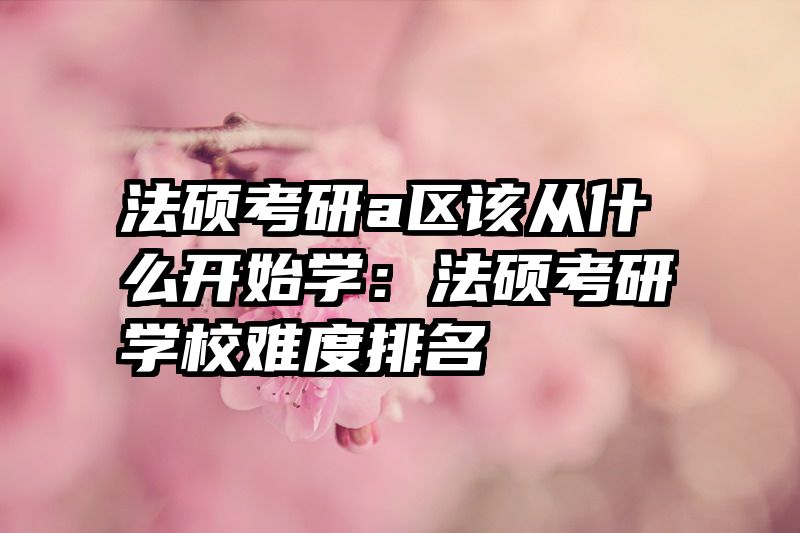 法硕考研a区该从什么开始学：法硕考研学校难度排名