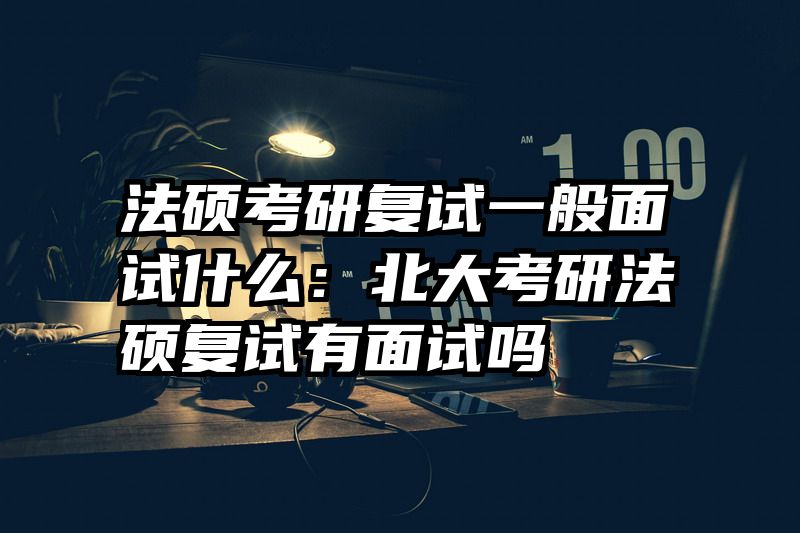 法硕考研复试一般面试什么：北大考研法硕复试有面试吗