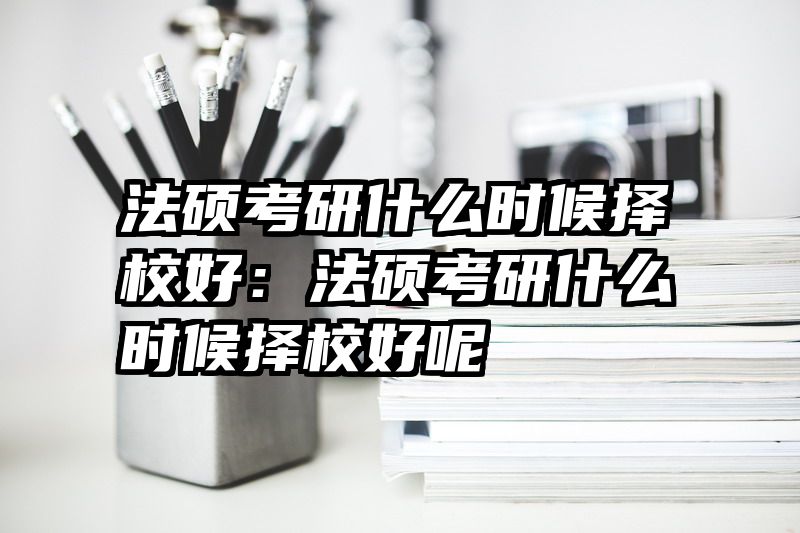 法硕考研什么时候择校好：法硕考研什么时候择校好呢