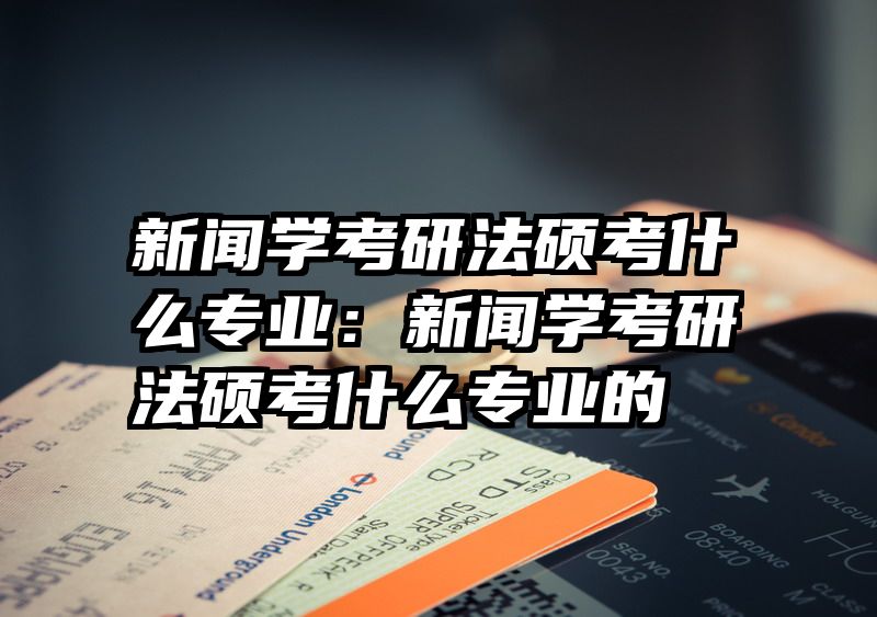 新闻学考研法硕考什么专业：新闻学考研法硕考什么专业的