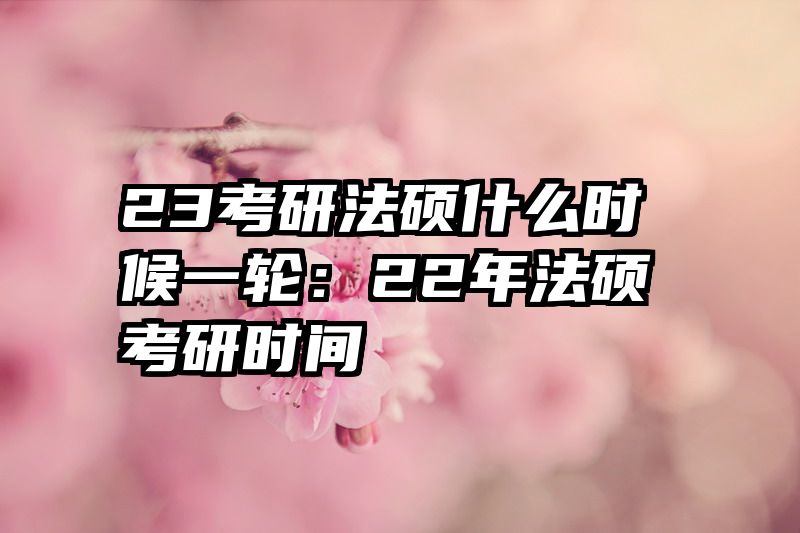 23考研法硕什么时候一轮：22年法硕考研时间