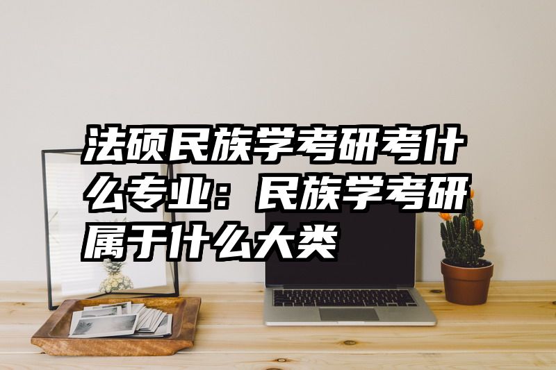 法硕民族学考研考什么专业：民族学考研属于什么大类