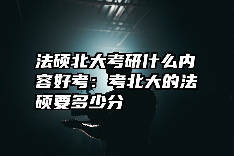 法硕北大考研什么内容好考：考北大的法硕要多少分