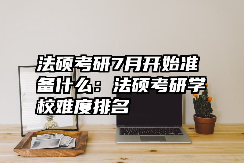 法硕考研7月开始准备什么：法硕考研学校难度排名