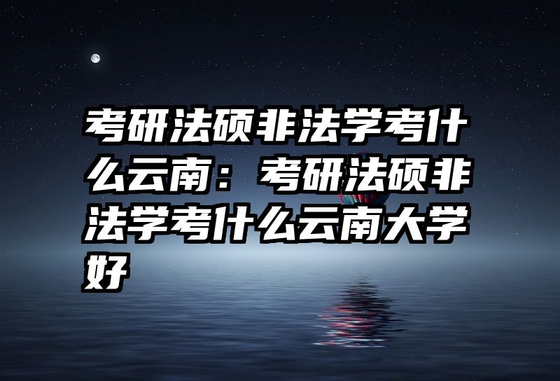 考研法硕非法学考什么云南：考研法硕非法学考什么云南大学好