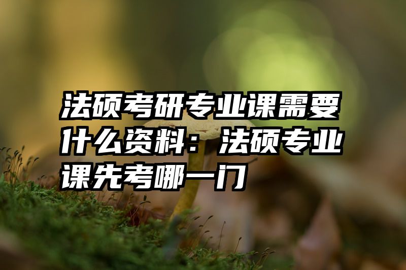 法硕考研专业课需要什么资料：法硕专业课先考哪一门
