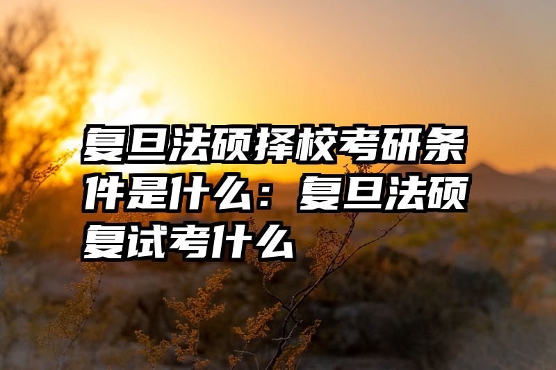复旦法硕择校考研条件是什么：复旦法硕复试考什么