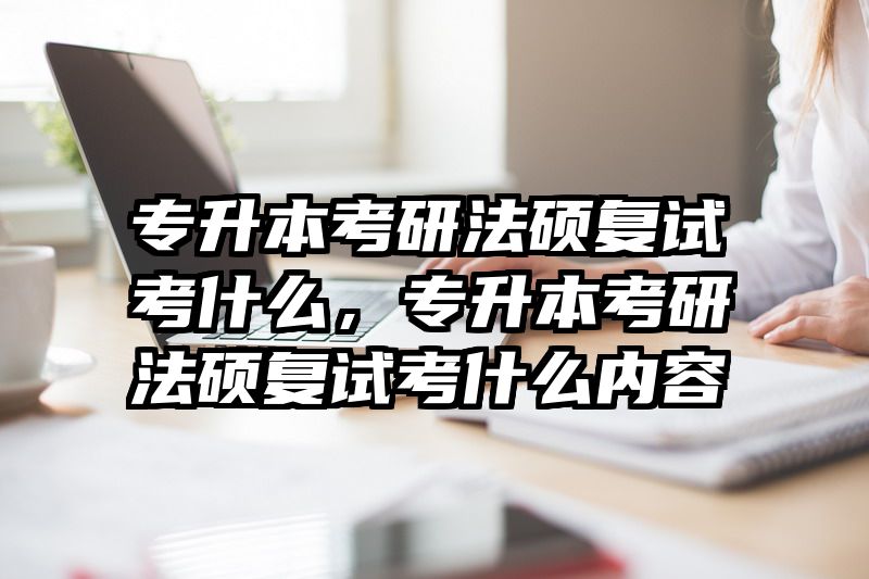 专升本考研法硕复试考什么，专升本考研法硕复试考什么内容