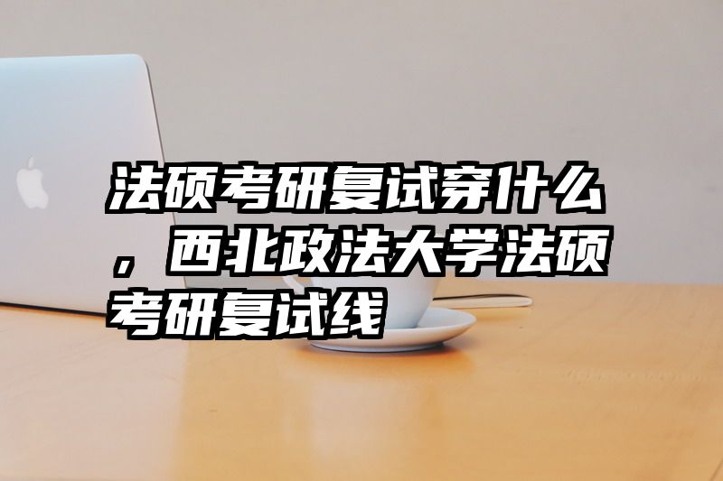 法硕考研复试穿什么，西北政法大学法硕考研复试线