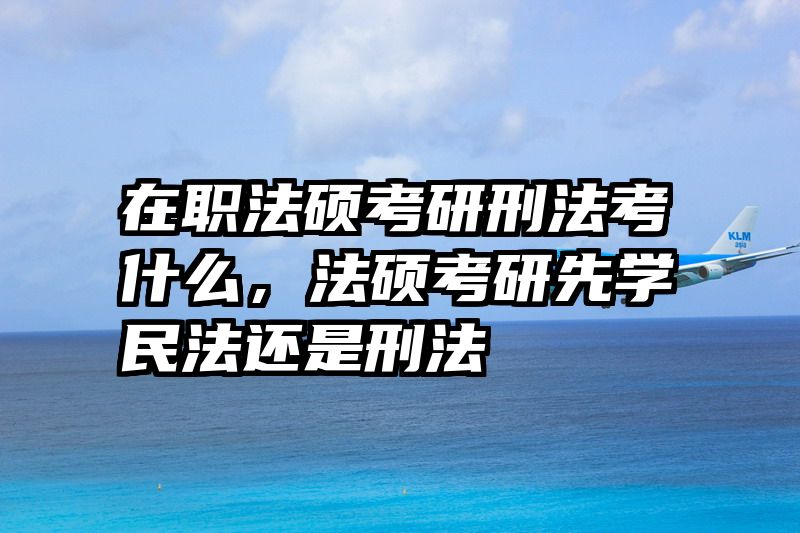 在职法硕考研刑法考什么，法硕考研先学民法还是刑法