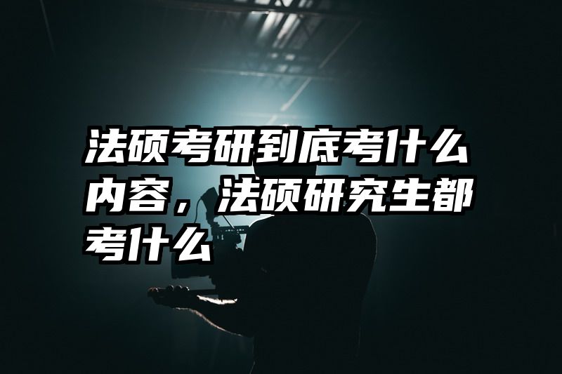法硕考研到底考什么内容，法硕研究生都考什么