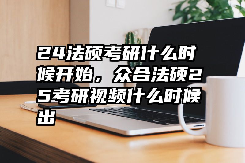 24法硕考研什么时候开始，众合法硕25考研视频什么时候出