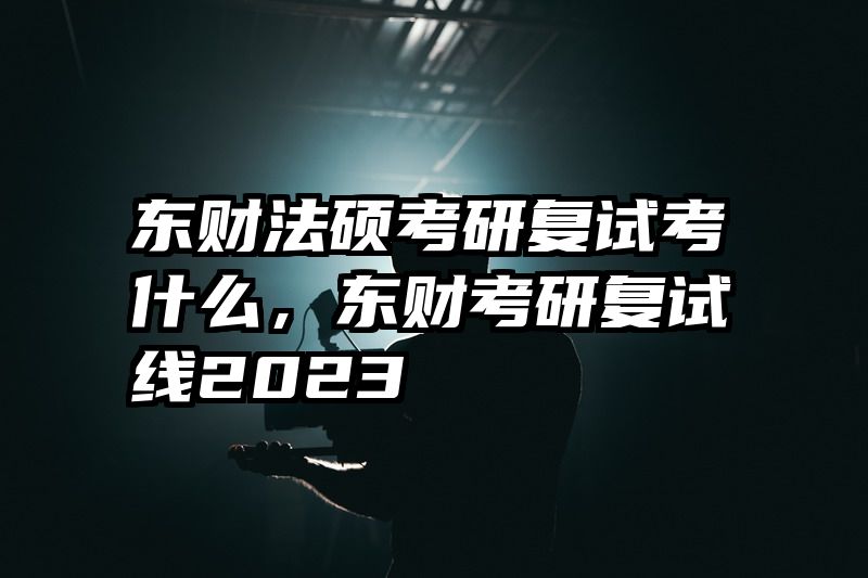 东财法硕考研复试考什么，东财考研复试线2023