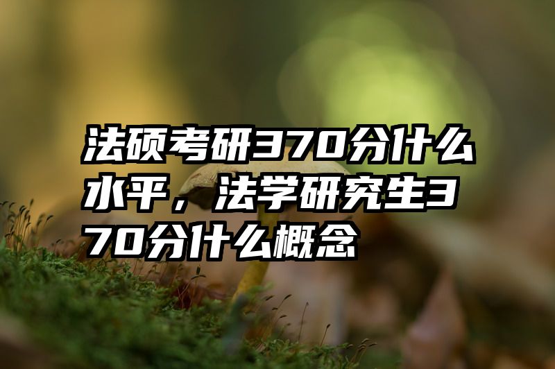 法硕考研370分什么水平，法学研究生370分什么概念